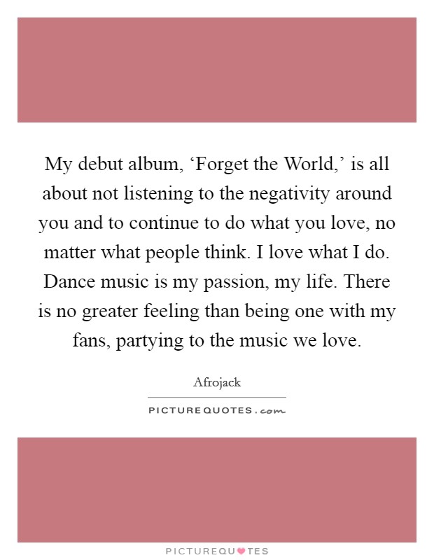 My debut album, ‘Forget the World,' is all about not listening to the negativity around you and to continue to do what you love, no matter what people think. I love what I do. Dance music is my passion, my life. There is no greater feeling than being one with my fans, partying to the music we love Picture Quote #1