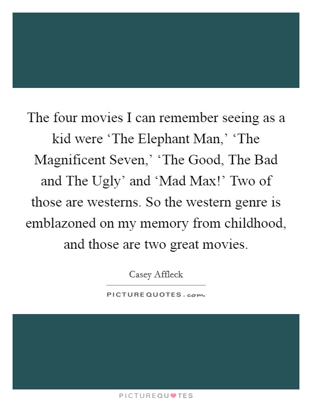 The four movies I can remember seeing as a kid were ‘The Elephant Man,' ‘The Magnificent Seven,' ‘The Good, The Bad and The Ugly' and ‘Mad Max!' Two of those are westerns. So the western genre is emblazoned on my memory from childhood, and those are two great movies Picture Quote #1
