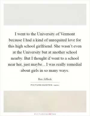 I went to the University of Vermont because I had a kind of unrequited love for this high school girlfriend. She wasn’t even at the University but at another school nearby. But I thought if went to a school near her, just maybe... I was really remedial about girls in so many ways Picture Quote #1