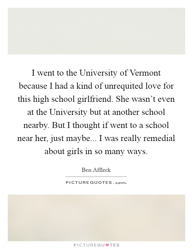 I went to the University of Vermont because I had a kind of unrequited love for this high school girlfriend. She wasn't even at the University but at another school nearby. But I thought if went to a school near her, just maybe... I was really remedial about girls in so many ways Picture Quote #1