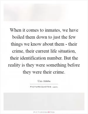 When it comes to inmates, we have boiled them down to just the few things we know about them - their crime, their current life situation, their identification number. But the reality is they were something before they were their crime Picture Quote #1