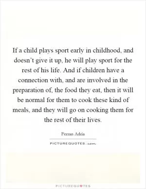 If a child plays sport early in childhood, and doesn’t give it up, he will play sport for the rest of his life. And if children have a connection with, and are involved in the preparation of, the food they eat, then it will be normal for them to cook these kind of meals, and they will go on cooking them for the rest of their lives Picture Quote #1