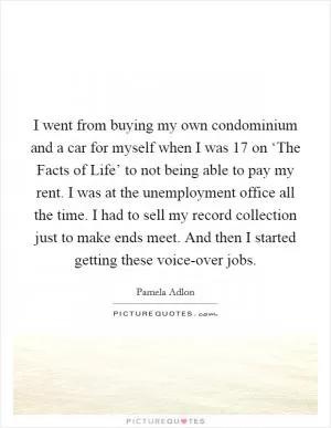 I went from buying my own condominium and a car for myself when I was 17 on ‘The Facts of Life’ to not being able to pay my rent. I was at the unemployment office all the time. I had to sell my record collection just to make ends meet. And then I started getting these voice-over jobs Picture Quote #1