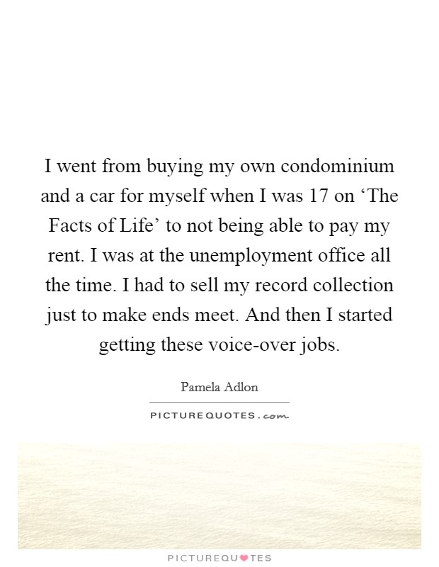 I went from buying my own condominium and a car for myself when I was 17 on ‘The Facts of Life' to not being able to pay my rent. I was at the unemployment office all the time. I had to sell my record collection just to make ends meet. And then I started getting these voice-over jobs Picture Quote #1