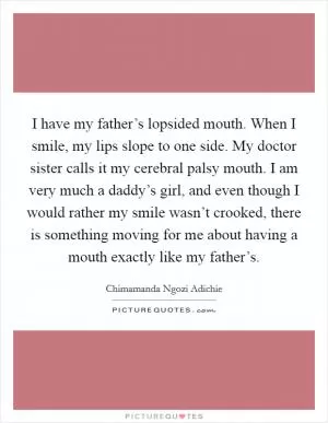I have my father’s lopsided mouth. When I smile, my lips slope to one side. My doctor sister calls it my cerebral palsy mouth. I am very much a daddy’s girl, and even though I would rather my smile wasn’t crooked, there is something moving for me about having a mouth exactly like my father’s Picture Quote #1