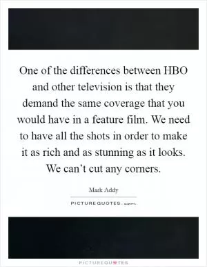 One of the differences between HBO and other television is that they demand the same coverage that you would have in a feature film. We need to have all the shots in order to make it as rich and as stunning as it looks. We can’t cut any corners Picture Quote #1