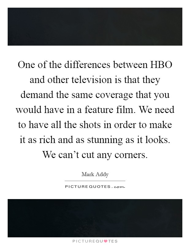 One of the differences between HBO and other television is that they demand the same coverage that you would have in a feature film. We need to have all the shots in order to make it as rich and as stunning as it looks. We can't cut any corners Picture Quote #1