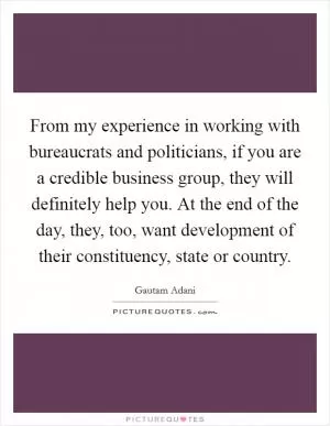 From my experience in working with bureaucrats and politicians, if you are a credible business group, they will definitely help you. At the end of the day, they, too, want development of their constituency, state or country Picture Quote #1