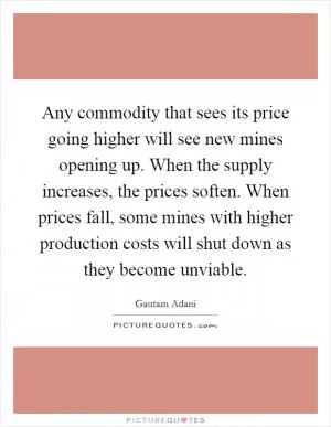 Any commodity that sees its price going higher will see new mines opening up. When the supply increases, the prices soften. When prices fall, some mines with higher production costs will shut down as they become unviable Picture Quote #1