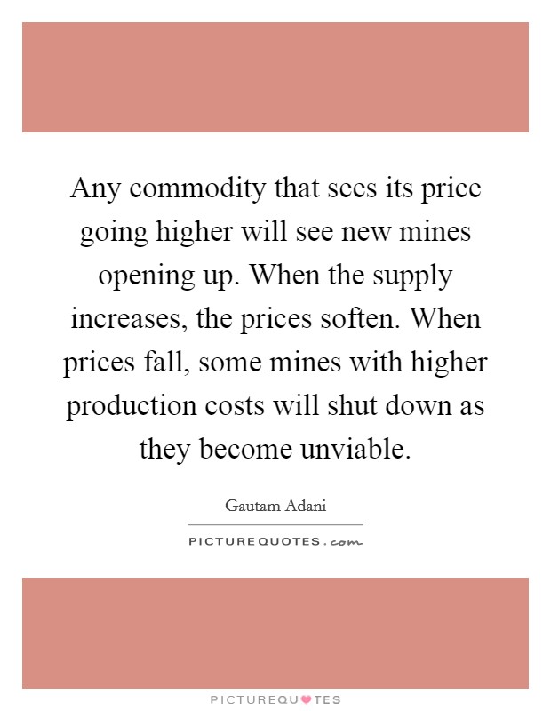 Any commodity that sees its price going higher will see new mines opening up. When the supply increases, the prices soften. When prices fall, some mines with higher production costs will shut down as they become unviable Picture Quote #1