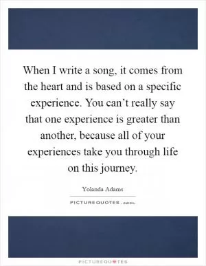 When I write a song, it comes from the heart and is based on a specific experience. You can’t really say that one experience is greater than another, because all of your experiences take you through life on this journey Picture Quote #1