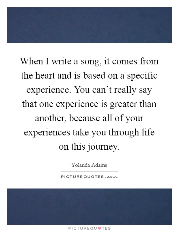 When I write a song, it comes from the heart and is based on a specific experience. You can't really say that one experience is greater than another, because all of your experiences take you through life on this journey Picture Quote #1
