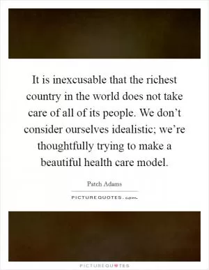It is inexcusable that the richest country in the world does not take care of all of its people. We don’t consider ourselves idealistic; we’re thoughtfully trying to make a beautiful health care model Picture Quote #1