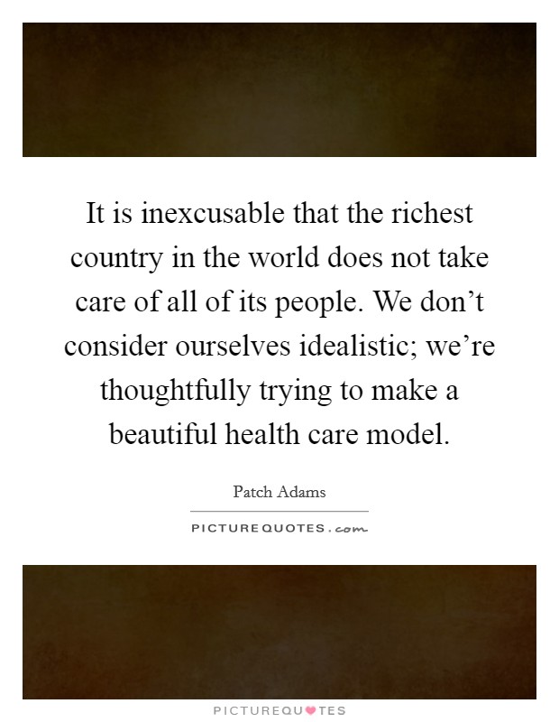 It is inexcusable that the richest country in the world does not take care of all of its people. We don't consider ourselves idealistic; we're thoughtfully trying to make a beautiful health care model Picture Quote #1
