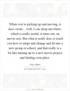 When you’re picking up and moving, it does create... well, I can sleep anywhere, which is really useful, it turns out, on movie sets. But what it really does is teach you how to adapt and change and fit into a new group or school, and that really is a lot like turning up to a new movie project and finding your place Picture Quote #1