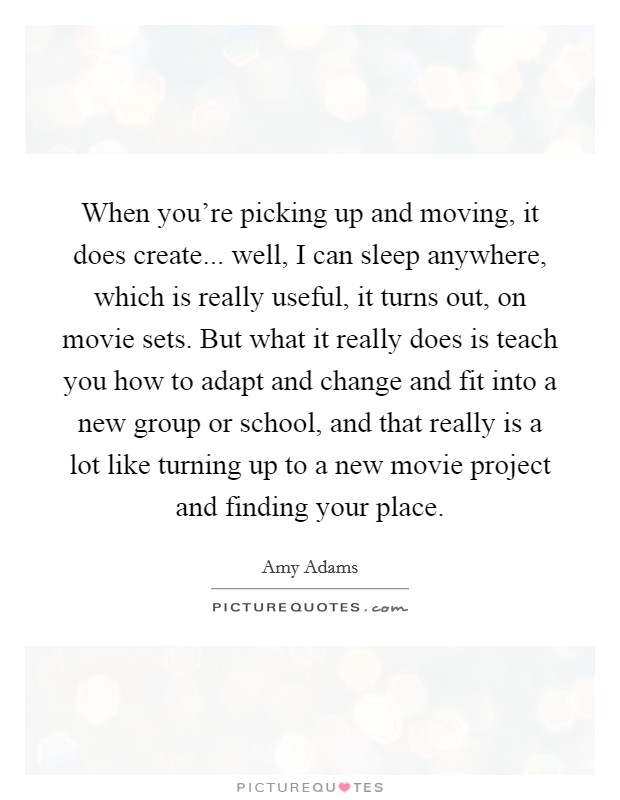When you're picking up and moving, it does create... well, I can sleep anywhere, which is really useful, it turns out, on movie sets. But what it really does is teach you how to adapt and change and fit into a new group or school, and that really is a lot like turning up to a new movie project and finding your place Picture Quote #1