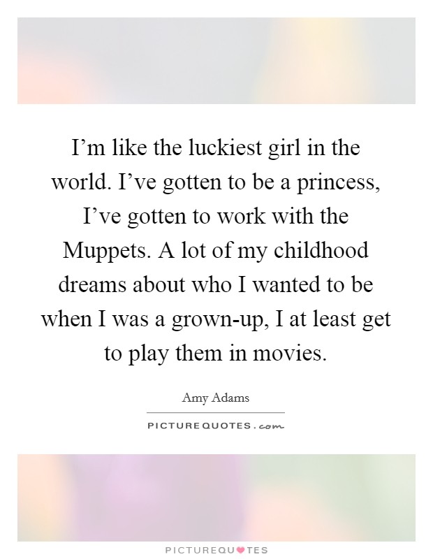 I'm like the luckiest girl in the world. I've gotten to be a princess, I've gotten to work with the Muppets. A lot of my childhood dreams about who I wanted to be when I was a grown-up, I at least get to play them in movies Picture Quote #1