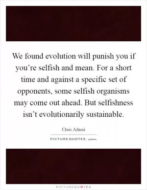We found evolution will punish you if you’re selfish and mean. For a short time and against a specific set of opponents, some selfish organisms may come out ahead. But selfishness isn’t evolutionarily sustainable Picture Quote #1
