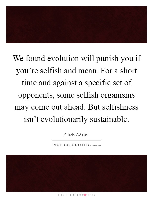 We found evolution will punish you if you're selfish and mean. For a short time and against a specific set of opponents, some selfish organisms may come out ahead. But selfishness isn't evolutionarily sustainable Picture Quote #1