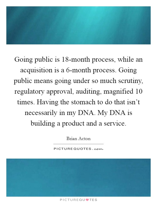Going public is 18-month process, while an acquisition is a 6-month process. Going public means going under so much scrutiny, regulatory approval, auditing, magnified 10 times. Having the stomach to do that isn't necessarily in my DNA. My DNA is building a product and a service Picture Quote #1
