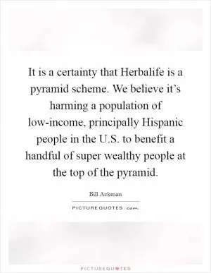 It is a certainty that Herbalife is a pyramid scheme. We believe it’s harming a population of low-income, principally Hispanic people in the U.S. to benefit a handful of super wealthy people at the top of the pyramid Picture Quote #1