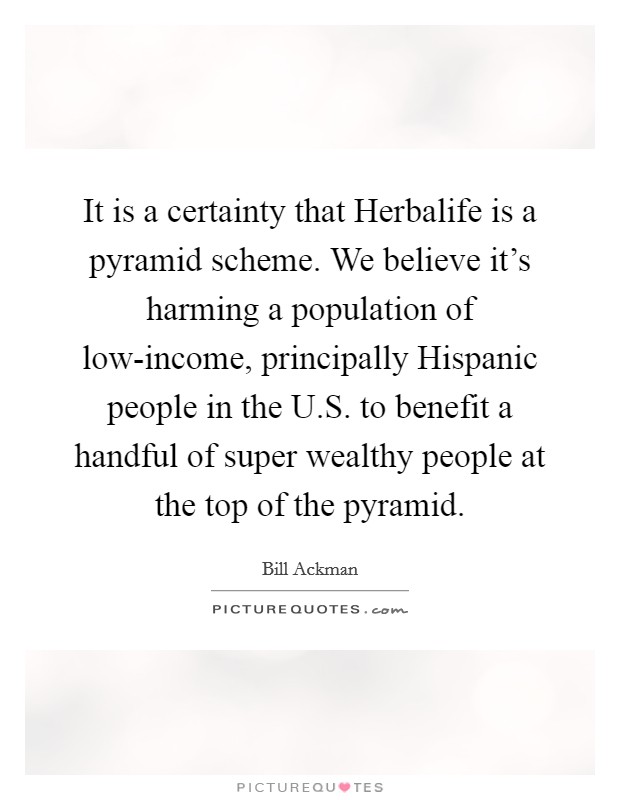 It is a certainty that Herbalife is a pyramid scheme. We believe it's harming a population of low-income, principally Hispanic people in the U.S. to benefit a handful of super wealthy people at the top of the pyramid Picture Quote #1