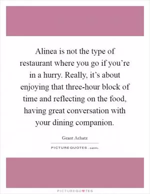 Alinea is not the type of restaurant where you go if you’re in a hurry. Really, it’s about enjoying that three-hour block of time and reflecting on the food, having great conversation with your dining companion Picture Quote #1