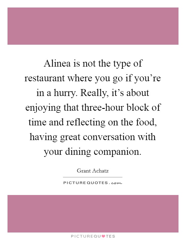 Alinea is not the type of restaurant where you go if you're in a hurry. Really, it's about enjoying that three-hour block of time and reflecting on the food, having great conversation with your dining companion Picture Quote #1