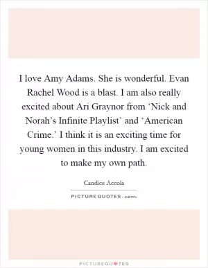 I love Amy Adams. She is wonderful. Evan Rachel Wood is a blast. I am also really excited about Ari Graynor from ‘Nick and Norah’s Infinite Playlist’ and ‘American Crime.’ I think it is an exciting time for young women in this industry. I am excited to make my own path Picture Quote #1