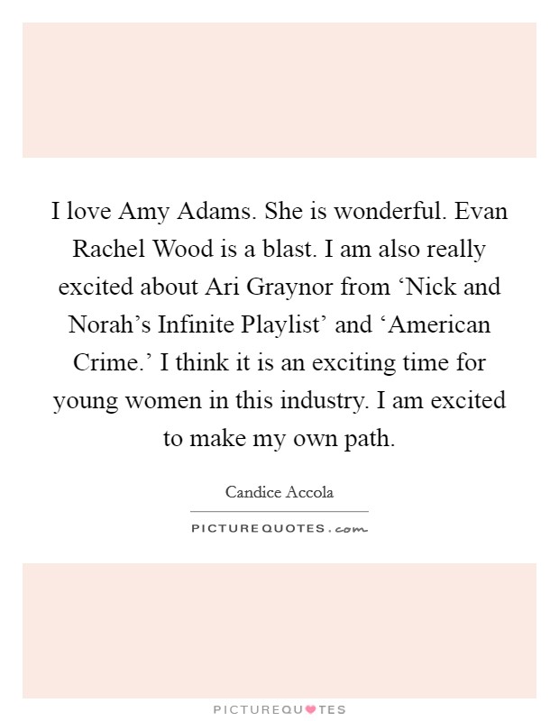 I love Amy Adams. She is wonderful. Evan Rachel Wood is a blast. I am also really excited about Ari Graynor from ‘Nick and Norah's Infinite Playlist' and ‘American Crime.' I think it is an exciting time for young women in this industry. I am excited to make my own path Picture Quote #1