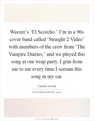 Weezer’s ‘El Scorcho.’ I’m in a  90s cover band called ‘Straight 2 Video’ with members of the crew from ‘The Vampire Diaries,’ and we played this song at our wrap party. I grin from ear to ear every time I scream this song in my car Picture Quote #1