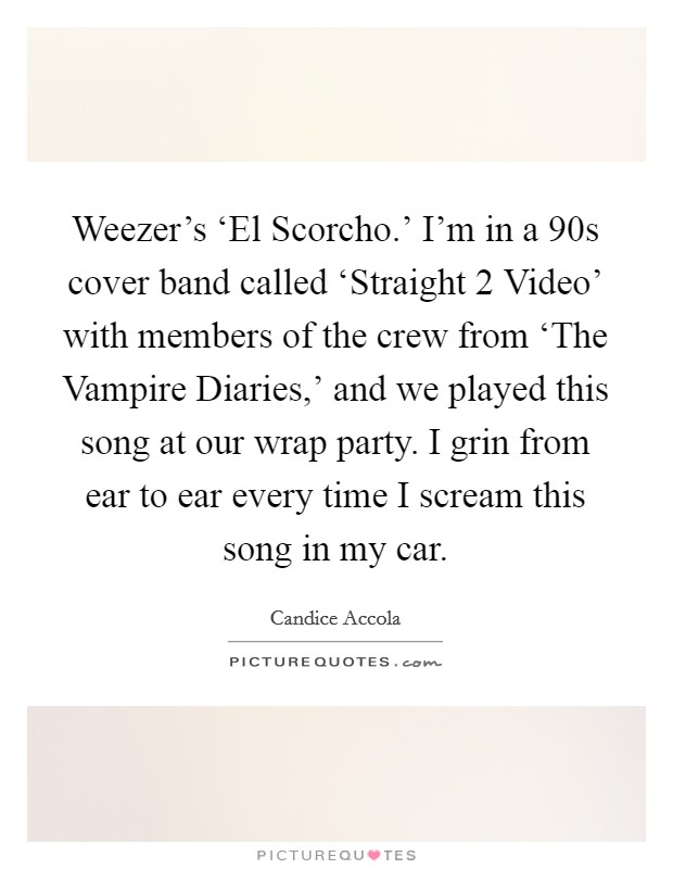 Weezer's ‘El Scorcho.' I'm in a  90s cover band called ‘Straight 2 Video' with members of the crew from ‘The Vampire Diaries,' and we played this song at our wrap party. I grin from ear to ear every time I scream this song in my car Picture Quote #1
