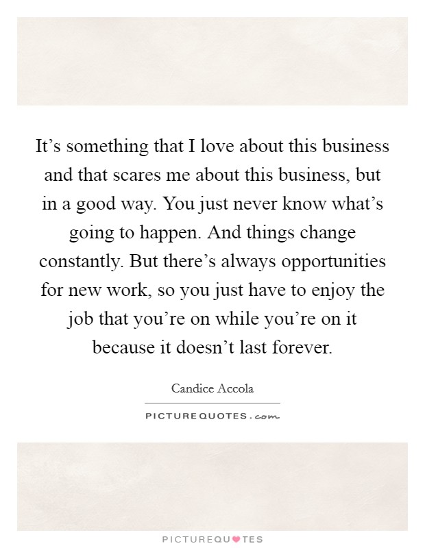 It's something that I love about this business and that scares me about this business, but in a good way. You just never know what's going to happen. And things change constantly. But there's always opportunities for new work, so you just have to enjoy the job that you're on while you're on it because it doesn't last forever Picture Quote #1