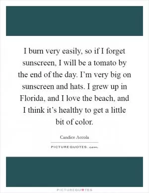 I burn very easily, so if I forget sunscreen, I will be a tomato by the end of the day. I’m very big on sunscreen and hats. I grew up in Florida, and I love the beach, and I think it’s healthy to get a little bit of color Picture Quote #1