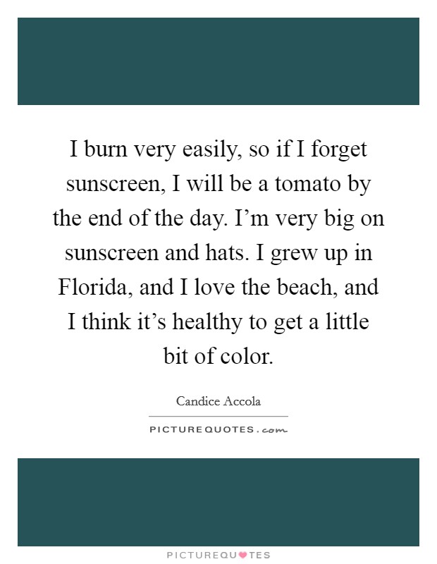 I burn very easily, so if I forget sunscreen, I will be a tomato by the end of the day. I'm very big on sunscreen and hats. I grew up in Florida, and I love the beach, and I think it's healthy to get a little bit of color Picture Quote #1