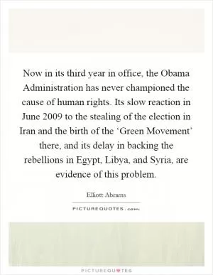 Now in its third year in office, the Obama Administration has never championed the cause of human rights. Its slow reaction in June 2009 to the stealing of the election in Iran and the birth of the ‘Green Movement’ there, and its delay in backing the rebellions in Egypt, Libya, and Syria, are evidence of this problem Picture Quote #1