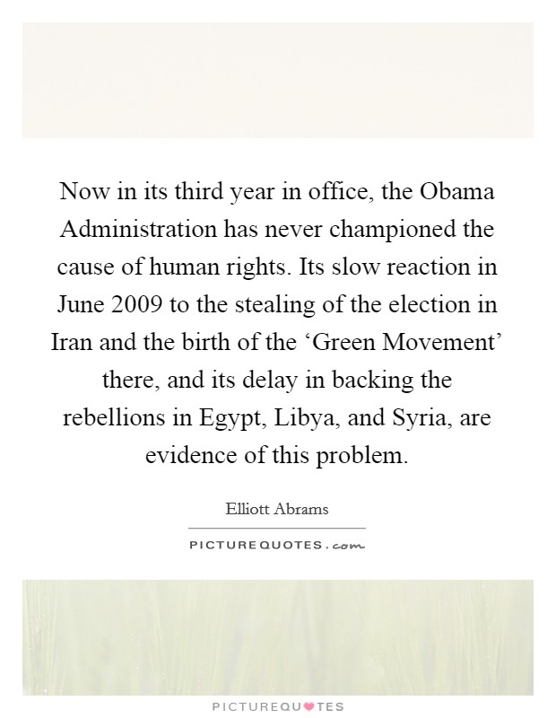 Now in its third year in office, the Obama Administration has never championed the cause of human rights. Its slow reaction in June 2009 to the stealing of the election in Iran and the birth of the ‘Green Movement' there, and its delay in backing the rebellions in Egypt, Libya, and Syria, are evidence of this problem Picture Quote #1