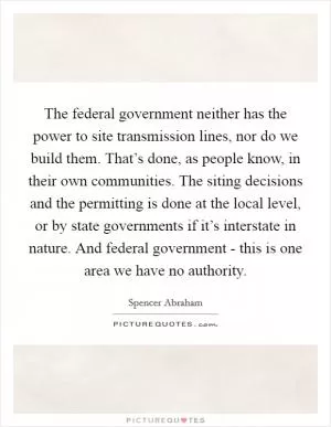 The federal government neither has the power to site transmission lines, nor do we build them. That’s done, as people know, in their own communities. The siting decisions and the permitting is done at the local level, or by state governments if it’s interstate in nature. And federal government - this is one area we have no authority Picture Quote #1