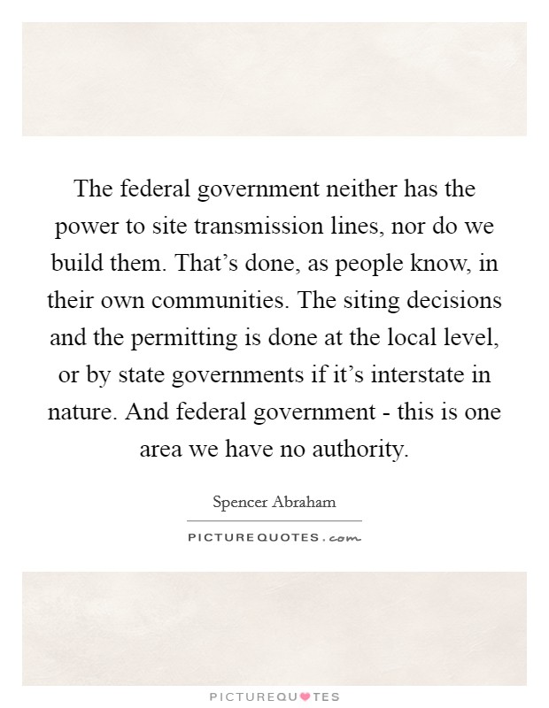 The federal government neither has the power to site transmission lines, nor do we build them. That's done, as people know, in their own communities. The siting decisions and the permitting is done at the local level, or by state governments if it's interstate in nature. And federal government - this is one area we have no authority Picture Quote #1