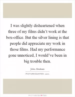 I was slightly disheartened when three of my films didn’t work at the box-office. But the silver lining is that people did appreciate my work in those films. Had my performance gone unnoticed, I would’ve been in big trouble then Picture Quote #1