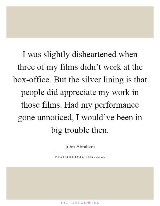I was slightly disheartened when three of my films didn't work at the box-office. But the silver lining is that people did appreciate my work in those films. Had my performance gone unnoticed, I would've been in big trouble then Picture Quote #1