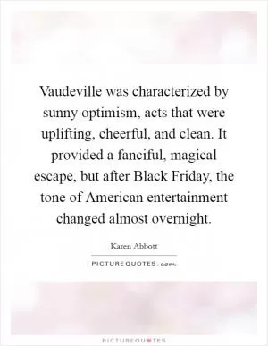 Vaudeville was characterized by sunny optimism, acts that were uplifting, cheerful, and clean. It provided a fanciful, magical escape, but after Black Friday, the tone of American entertainment changed almost overnight Picture Quote #1
