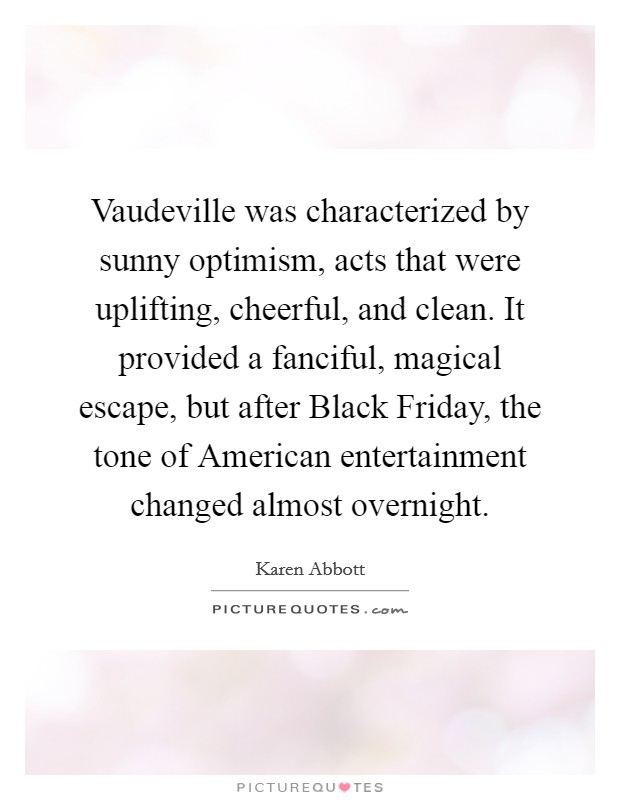 Vaudeville was characterized by sunny optimism, acts that were uplifting, cheerful, and clean. It provided a fanciful, magical escape, but after Black Friday, the tone of American entertainment changed almost overnight Picture Quote #1