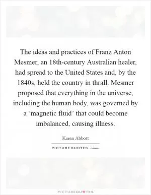 The ideas and practices of Franz Anton Mesmer, an 18th-century Australian healer, had spread to the United States and, by the 1840s, held the country in thrall. Mesmer proposed that everything in the universe, including the human body, was governed by a ‘magnetic fluid’ that could become imbalanced, causing illness Picture Quote #1