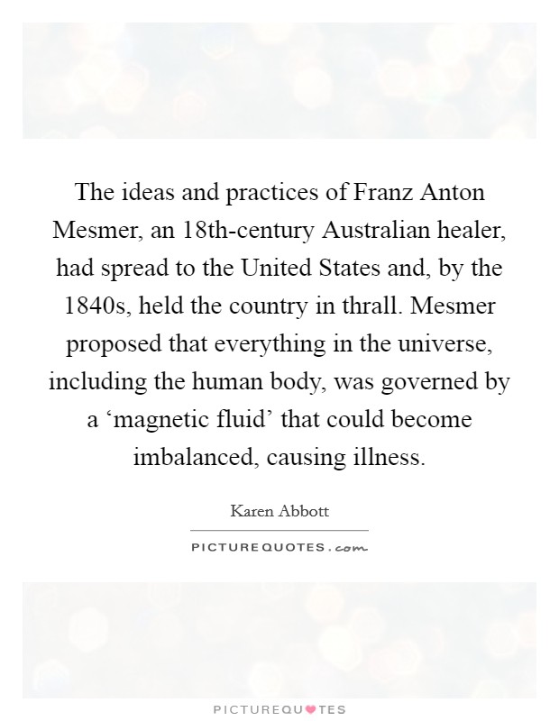 The ideas and practices of Franz Anton Mesmer, an 18th-century Australian healer, had spread to the United States and, by the 1840s, held the country in thrall. Mesmer proposed that everything in the universe, including the human body, was governed by a ‘magnetic fluid' that could become imbalanced, causing illness Picture Quote #1