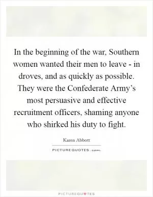 In the beginning of the war, Southern women wanted their men to leave - in droves, and as quickly as possible. They were the Confederate Army’s most persuasive and effective recruitment officers, shaming anyone who shirked his duty to fight Picture Quote #1