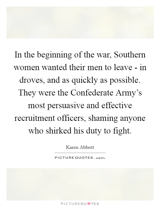 In the beginning of the war, Southern women wanted their men to leave - in droves, and as quickly as possible. They were the Confederate Army's most persuasive and effective recruitment officers, shaming anyone who shirked his duty to fight Picture Quote #1