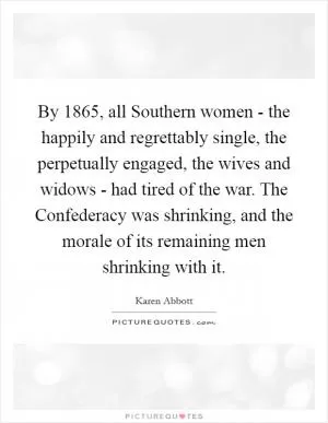 By 1865, all Southern women - the happily and regrettably single, the perpetually engaged, the wives and widows - had tired of the war. The Confederacy was shrinking, and the morale of its remaining men shrinking with it Picture Quote #1