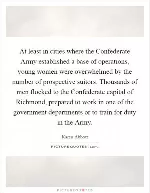 At least in cities where the Confederate Army established a base of operations, young women were overwhelmed by the number of prospective suitors. Thousands of men flocked to the Confederate capital of Richmond, prepared to work in one of the government departments or to train for duty in the Army Picture Quote #1