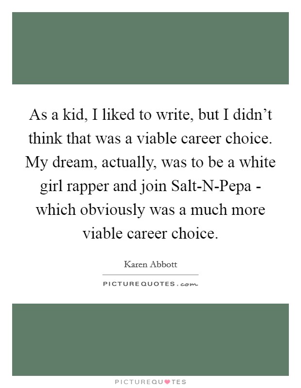 As a kid, I liked to write, but I didn't think that was a viable career choice. My dream, actually, was to be a white girl rapper and join Salt-N-Pepa - which obviously was a much more viable career choice Picture Quote #1